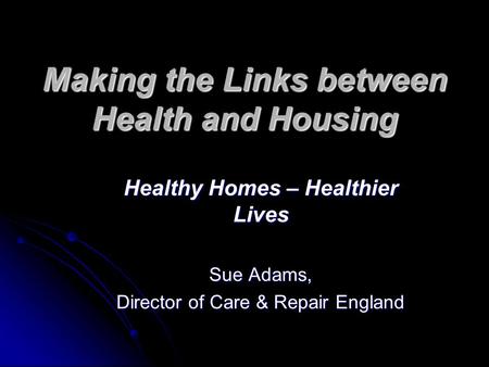 Making the Links between Health and Housing Healthy Homes – Healthier Lives Sue Adams, Director of Care & Repair England.