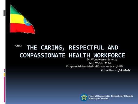 THE CARING, RESPECTFUL AND COMPASSIONATE HEALTH WORKFORCE (CRC) Dr. Wondwossen Eshetu; MD, MSc, DTM & H Program Adviser-Medical Education team; HRD Directions.