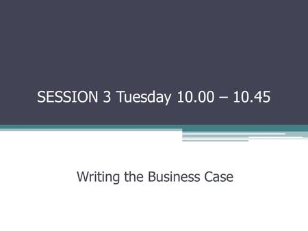 SESSION 3 Tuesday 10.00 – 10.45 Writing the Business Case.