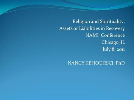 Religion and Spirituality: Assets or Liabilities in Recovery NAMI Conference Chicago, IL July 8, 2011 NANCY KEHOE RSCJ, PhD.