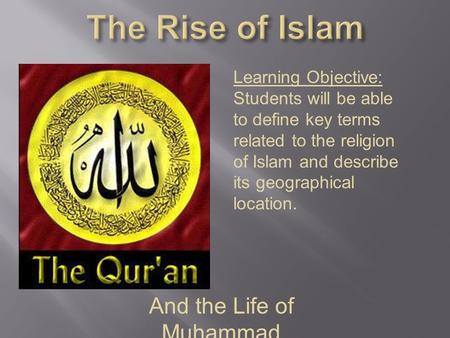 And the Life of Muhammad Learning Objective: Students will be able to define key terms related to the religion of Islam and describe its geographical location.