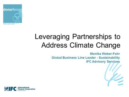 Leveraging Partnerships to Address Climate Change Monika Weber-Fahr Global Business Line Leader - Sustainability IFC Advisory Services.