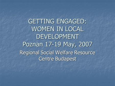 GETTING ENGAGED: WOMEN IN LOCAL DEVELOPMENT Poznan 17-19 May, 2007 Regional Social Welfare Resource Centre Budapest.