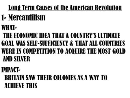 Long Term Causes of the American Revolution 1- Mercantilism WHAT- THE ECONOMIC IDEA THAT A COUNTRY’S ULTIMATE GOAL WAS SELF-SUFFICIENCY & THAT ALL COUNTRIES.