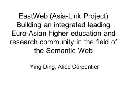 EastWeb (Asia-Link Project) Building an integrated leading Euro-Asian higher education and research community in the field of the Semantic Web Ying Ding,