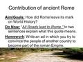 Contribution of ancient Rome Aim/Goals: How did Rome leave its mark on World History? Do Now: “All Roads lead to Rome.” In two sentences explain what this.