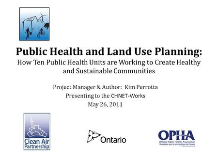 Project Manager & Author: Kim Perrotta Presenting to the CHNET-Works May 26, 2011 Public Health and Land Use Planning: How Ten Public Health Units are.