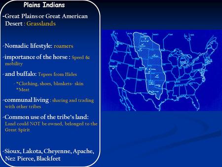 Plains Indians - Great Plains or Great American Desert : Grasslands -Nomadic lifestyle: roamers -importance of the horse : Speed & mobility - and buffalo: