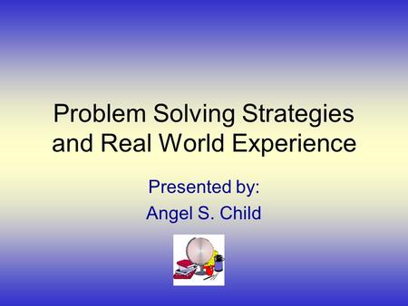 Problem Solving Strategies and Real World Experience Presented by: Angel S. Child.