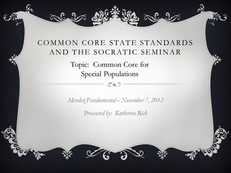 COMMON CORE STATE STANDARDS AND THE SOCRATIC SEMINAR Mendez Fundamental – November 7, 2012 Presented by: Katherine Rich Topic: Common Core for Special.