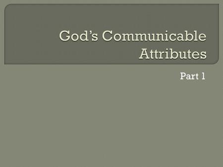 Part 1.  Incommunicable Attributes of God: We do not have these in common with Him He does not overtly express and communicate these to us.