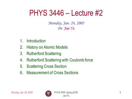 Monday, Jan. 24, 2005PHYS 3446, Spring 2005 Jae Yu 1 PHYS 3446 – Lecture #2 Monday, Jan. 24, 2005 Dr. Jae Yu 1.Introduction 2.History on Atomic Models.