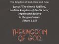 The Kingdom of God, Here and Now [Jesus] The time is fulfilled, and the kingdom of God is near; repent and believe repent and believe in the good news.