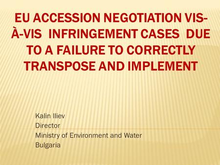 EU ACCESSION NEGOTIATION VIS- À-VIS INFRINGEMENT CASES DUE TO A FAILURE TO CORRECTLY TRANSPOSE AND IMPLEMENT Kalin Iliev Director Ministry of Environment.