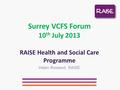 Surrey VCFS Forum 10 th July 2013 RAISE Health and Social Care Programme Helen Rowland, RAISE.