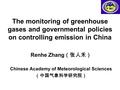 The monitoring of greenhouse gases and governmental policies on controlling emission in China Renhe Zhang （张人禾） Chinese Academy of Meteorological Sciences.