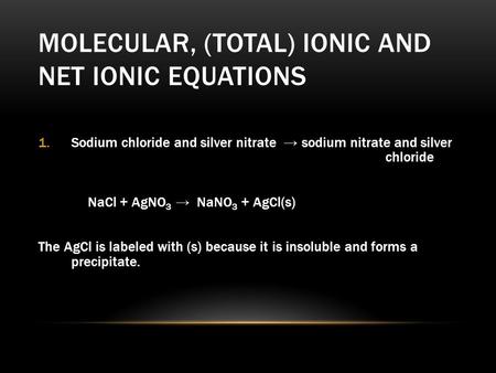 MOLECULAR, (TOTAL) IONIC AND NET IONIC EQUATIONS 1.Sodium chloride and silver nitrate → sodium nitrate and silver chloride NaCl + AgNO 3 → NaNO 3 + AgCl(s)