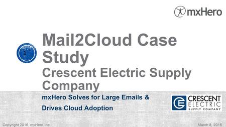 Mail2Cloud Case Study Crescent Electric Supply Company mxHero Solves for Large Emails & Drives Cloud Adoption 1 Copyright 2016, mxHero Inc.March 8, 2016.