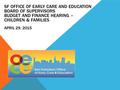 SF OFFICE OF EARLY CARE AND EDUCATION BOARD OF SUPERVISORS BUDGET AND FINANCE HEARING – CHILDREN & FAMILIES APRIL 29, 2015.