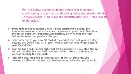 For the below examples decide whether it is operant conditioning or classical conditioning being described and why? (2 marks each: 1 mark for the identification.