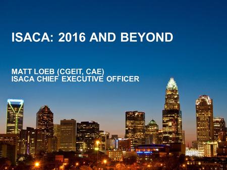 ISACA: 2016 AND BEYOND MATT LOEB (CGEIT, CAE) ISACA CHIEF EXECUTIVE OFFICER.