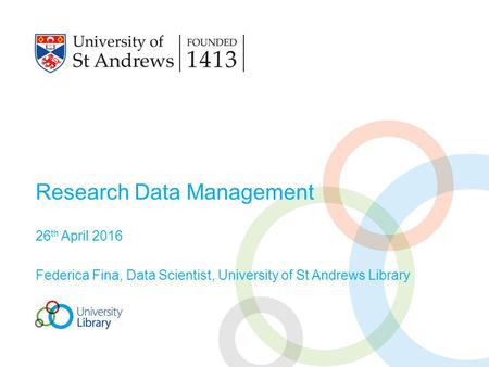 Research Data Management 26 th April 2016 Federica Fina, Data Scientist, University of St Andrews Library.