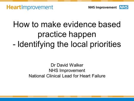 How to make evidence based practice happen - Identifying the local priorities Dr David Walker NHS Improvement National Clinical Lead for Heart Failure.