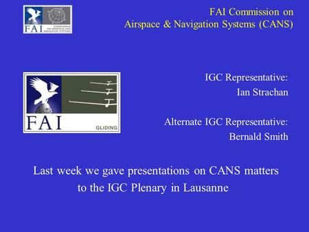 FAI Commission on Airspace & Navigation Systems (CANS) IGC Representative: Ian Strachan Alternate IGC Representative: Bernald Smith Last week we gave presentations.