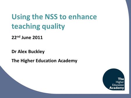 Using the NSS to enhance teaching quality 22 nd June 2011 Dr Alex Buckley The Higher Education Academy.