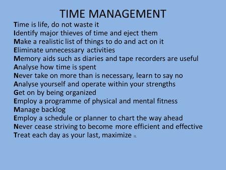 TIME MANAGEMENT Time is life, do not waste it Identify major thieves of time and eject them Make a realistic list of things to do and act on it Eliminate.