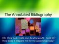 The Annotated Bibliography EQ: How do I create one, & why would I need to? How does it prepare me for my upcoming essay?