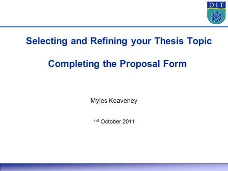 Selecting and Refining your Thesis Topic Completing the Proposal Form Myles Keaveney 1 st October 2011.