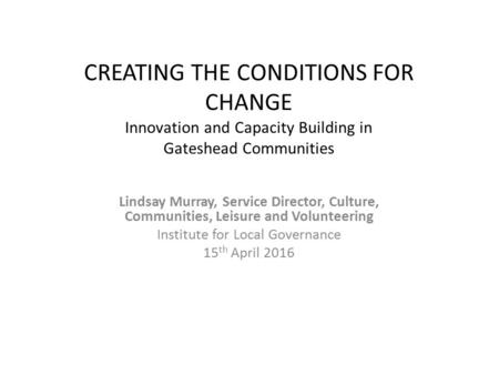 CREATING THE CONDITIONS FOR CHANGE Innovation and Capacity Building in Gateshead Communities Lindsay Murray, Service Director, Culture, Communities, Leisure.