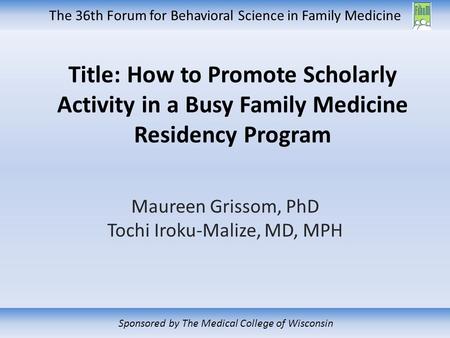 The 36th Forum for Behavioral Science in Family Medicine Sponsored by The Medical College of Wisconsin Title: How to Promote Scholarly Activity in a Busy.