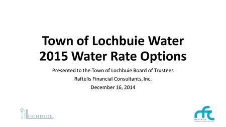 Town of Lochbuie Water 2015 Water Rate Options Presented to the Town of Lochbuie Board of Trustees Raftelis Financial Consultants, Inc. December 16, 2014.