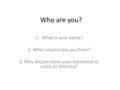 Who are you? 1.What is your name? 2. What country are you from? 3. Why did you leave your homeland to come to America?