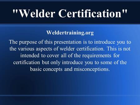 Welder Certification Weldertraining.org The purpose of this presentation is to introduce you to the various aspects of welder certification. This is.