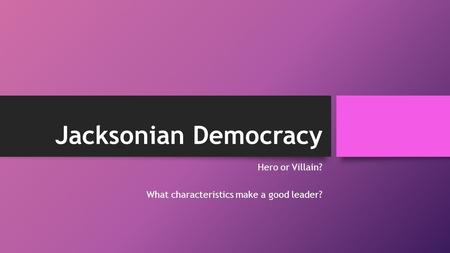 Jacksonian Democracy Hero or Villain? What characteristics make a good leader?