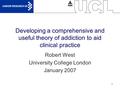 1 Developing a comprehensive and useful theory of addiction to aid clinical practice Robert West University College London January 2007.