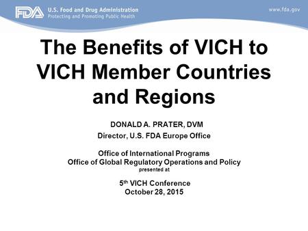 The Benefits of VICH to VICH Member Countries and Regions DONALD A. PRATER, DVM Director, U.S. FDA Europe Office Office of International Programs Office.