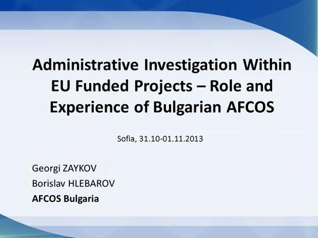 Administrative Investigation Within EU Funded Projects – Role and Experience of Bulgarian AFCOS Sofia, 31.10-01.11.2013 Georgi ZAYKOV Borislav HLEBAROV.