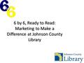 6 by 6, Ready to Read: Marketing to Make a Difference at Johnson County Library.