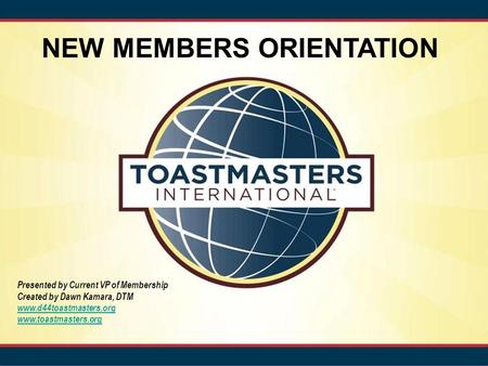 NEW MEMBERS ORIENTATION Presented by Current VP of Membership Created by Dawn Kamara, DTM www.d44toastmasters.org www.toastmasters.org.