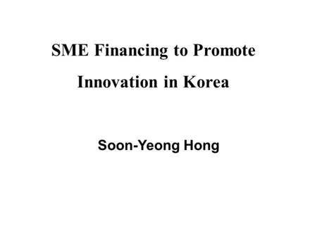 SME Financing to Promote Innovation in Korea Soon-Yeong Hong.