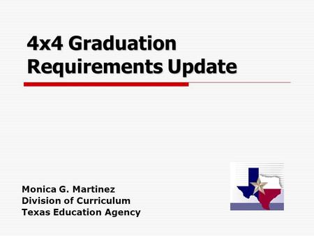 4x4 Graduation Requirements Update Monica G. Martinez Division of Curriculum Texas Education Agency.