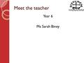 Meet the teacher Year 6 Ms Sarah Biney. Year 6 Meet the teacher Introduce myself Welcome to Year 6 – key features / events of the year. Year 6 timetable.