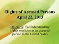 Rights of Accused Persons April 22, 2013 Objective: To Understand the rights you have as an accused person in the United States.