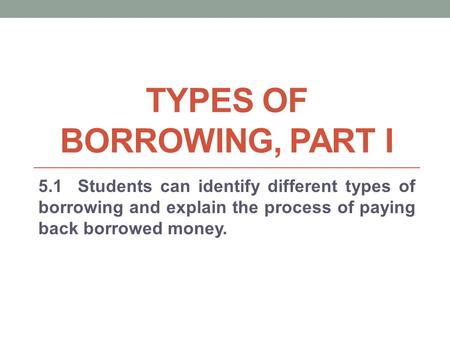 TYPES OF BORROWING, PART I 5.1 Students can identify different types of borrowing and explain the process of paying back borrowed money.