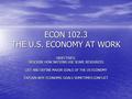 ECON 102.3 THE U.S. ECONOMY AT WORK OBJECTIVES: DESCRIBE HOW NATIONS USE SCARE RESOURCES LIST AND DEFINE MAJOR GOALS OF THE US ECONOMY EXPLAIN WHY ECONOMIC.