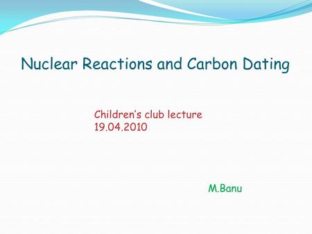 Nuclear Reactions and Carbon Dating M.Banu Children’s club lecture 19.04.2010.